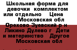 Школьная форма для девочки (комплектом или отдельно) › Цена ­ 3 000 - Московская обл., Орехово-Зуевский р-н, Ликино-Дулево г. Дети и материнство » Другое   . Московская обл.